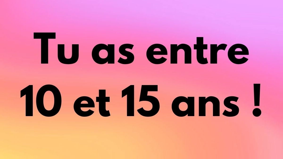 Tu as entre 10 et 15 ans !