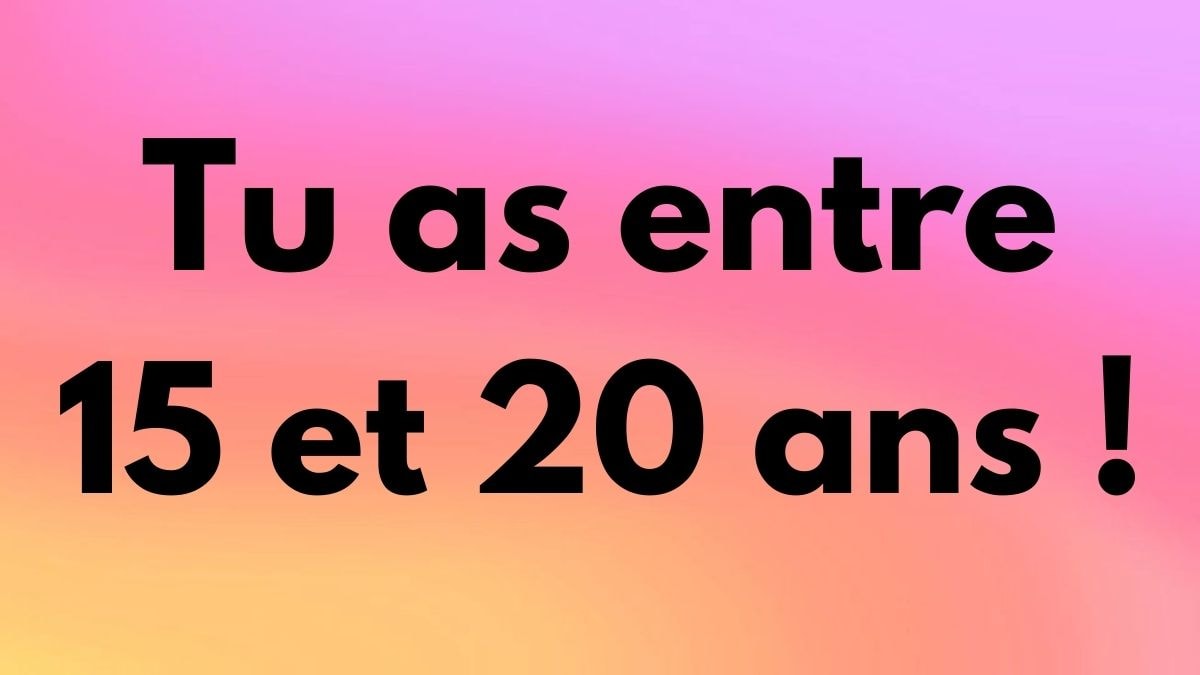 Tu as entre 15 et 20 ans !