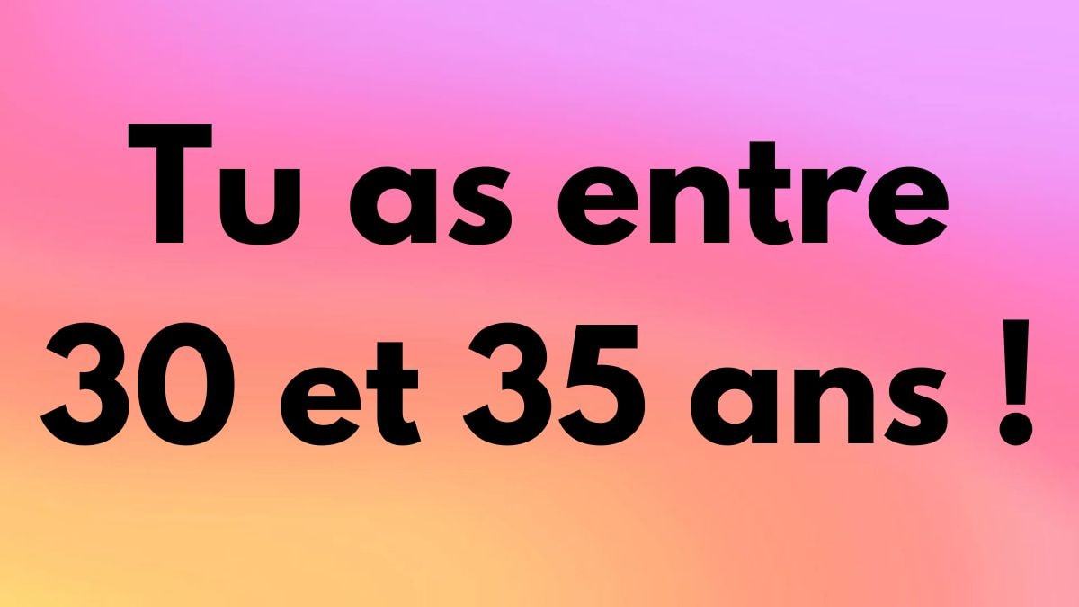 Tu as entre 30 et 35 ans !